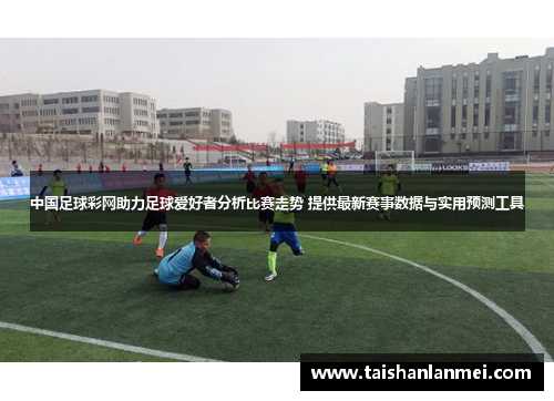 中国足球彩网助力足球爱好者分析比赛走势 提供最新赛事数据与实用预测工具