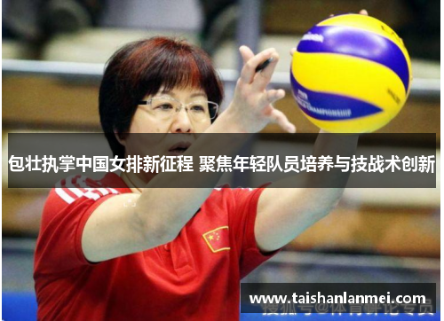 包壮执掌中国女排新征程 聚焦年轻队员培养与技战术创新