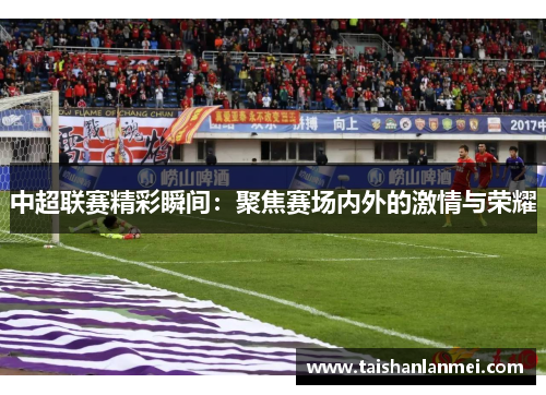中超联赛精彩瞬间：聚焦赛场内外的激情与荣耀